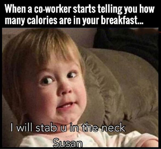 When your co worker starts tellin you how many calories are in your breakfast.