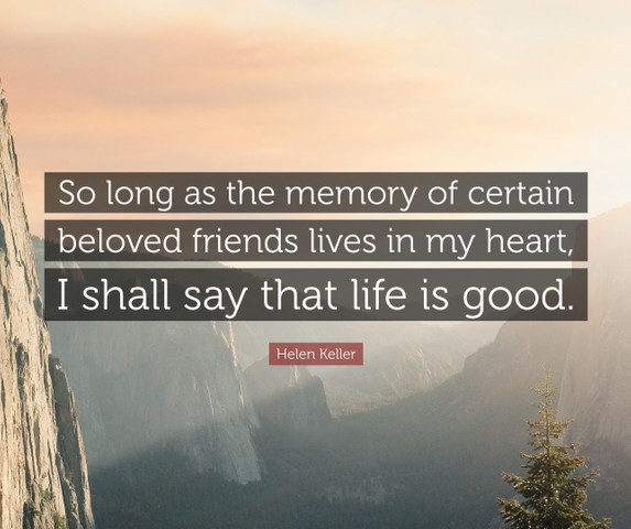 So long as the memory of certain beloved friends lives in my heart, I shall say that life is good