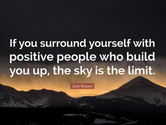 If you surround yourself with positive people who build you up, the sky is the limit