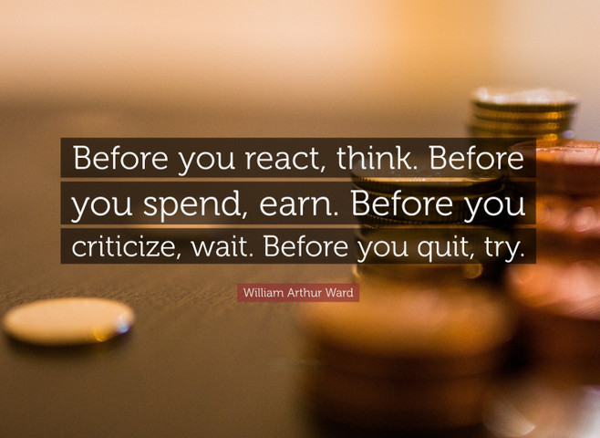 Before you react, think. Before you spend, earn. Before you criticize, wait. Before you quit, try