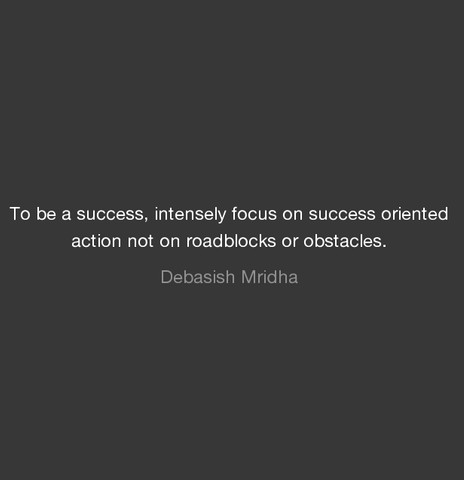 To be a success, intensely focus on success oriented action not on roadblocks or obstacles