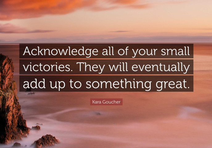 Acknowledge all of your small victories. They will eventually add up to something great