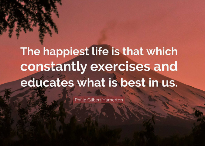 The happiest life is that which constantly exercises and educates what is best in us